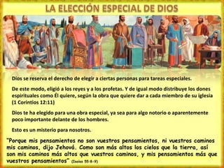 Dios se reserva el derecho de elegir a ciertas personas para tareas especiales. De este modo, eligió a los reyes y a los profetas. Y de igual modo distribuye los dones espirituales como Él quiere, según la obra que quiere dar a cada miembro de su iglesia (1 Corintios 12:11) Dios te ha elegido para una obra especial, ya sea para algo notorio o aparentemente poco importante delante de los hombres. Esto es un misterio para nosotros. “ Porque mis pensamientos no son vuestros pensamientos, ni vuestros caminos mis caminos, dijo Jehová. Como son más altos los cielos que la tierra, así son mis caminos más altos que vuestros caminos, y mis pensamientos más que vuestros pensamientos”  (Isaías 55:8-9) 