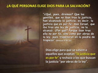 ¿A QUÉ PERSONAS ELIGE DIOS PARA LA SALVACIÓN? “ ¿Qué, pues, diremos? Que los gentiles, que no iban tras la justicia, han alcanzado la justicia, es decir, la justicia que es por fe; mas Israel, que iba tras una ley de justicia, no la alcanzó. ¿Por qué? Porque iban tras ella no por fe, sino como por obras de la ley, pues tropezaron en la piedra de tropiezo”  (Romanos 9:30-32) Dios elige para que se salven a aquellos que aceptan  “la justicia que es por fe”  y rechaza a los que buscan la justicia “por obras de la ley”. 