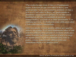 “ Para todos los que creen, Cristo es el fundamento seguro. Estos son los que caen sobre la Roca y son quebrantados. Así se representan la sumisión a Cristo y la fe en él. Caer sobre la Roca y ser quebrantado es abandonar nuestra justicia propia e ir a Cristo con la humildad de un niño, arrepentidos de nuestras transgresiones y creyendo en su amor perdonador. Y es asimismo por la fe y la obediencia cómo edificamos sobre Cristo como nuestro fundamento. Sobre esta piedra viviente pueden edificar por igual los judíos y los gentiles. Es el único fundamento sobre el cual podemos edificar con seguridad. Es bastante ancho para todos y bastante fuerte para soportar el peso y la carga del mundo entero. Y por la comunión con Cristo, la piedra viviente, todos los que edifican sobre este fundamento llegan a ser piedras vivas” Elena G. de White,  El Deseado de todas las gentes , p. 551 