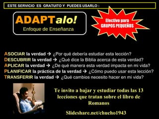 A SOCIAR   la verdad     ¿Por qué debería estudiar esta lección? D ESCUBRIR   la verdad     ¿Qué dice la Biblia acerca de esta verdad?  A PLICAR  la verdad     ¿De qué manera esta verdad impacta en mi vida?  P LANIFICAR  la práctica de la verdad     ¿Cómo puedo usar esta lección?  T RANSFERIR   la verdad     ¿Qué cambios necesito hacer en mi vida? Slideshare.net/chucho1943 Efectivo para GRUPOS PEQUEÑOS Te invito a bajar y estudiar todas las 13 lecciones que tratan sobre el libro de Romanos ESTE SERVICIO  ES  GRATUITO Y  PUEDES USARLO : ADAPT alo!   Enfoque de Enseñanza 