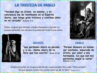 “ Porque deseara yo mismo ser anatema, separado de Cristo, por amor a mis hermanos, los que son mis parientes según la carne”  (Romanos 9:2-3) Pablo, al igual que Moisés, estaba dispuesto a perder su propia salvación con tal que el pueblo de Israel fuese salvo. “ que perdones ahora su pecado, y si no, ráeme ahora de tu libro que has escrito”  (Éxodo 32:32) “ Verdad digo en Cristo, no miento, y mi conciencia me da testimonio en el Espíritu Santo, que tengo gran tristeza y continuo dolor en mi corazón”  (Romanos 9:1) Evidentemente, en ninguno de los dos casos acepto Dios este “intercambio”. “ Al que pecare contra mí, a éste raeré yo de mi libro”  (Éxodo 32:33) 