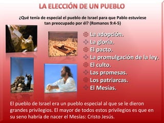 ¿Qué tenía de especial el pueblo de Israel para que Pablo estuviese tan preocupado por él? (Romanos 9:4-5) La adopción. La gloria. El pacto. La promulgación de la ley. El culto. Las promesas. Los patriarcas. El Mesías. El pueblo de Israel era un pueblo especial al que se le dieron grandes privilegios. El mayor de todos estos privilegios es que en su seno habría de nacer el Mesías: Cristo Jesús. 