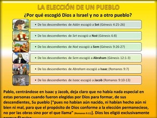 ¿Por qué escogió Dios a Israel y no a otro pueblo? Pablo, centrándose en Isaac y Jacob, deja claro que no había nada especial en estas personas cuando fueron elegidas por Dios para formar, de sus descendientes, Su pueblo [“pues no habían aún nacido, ni habían hecho aún ni bien ni mal, para que el propósito de Dios conforme a la elección permaneciese, no por las obras sino por el que llama”  (Romanos 9:11) ]. Dios los eligió exclusivamente porque Él quiso. 