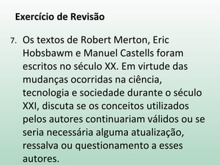 Exercício de Revisão
7. Os textos de Robert Merton, Eric
Hobsbawm e Manuel Castells foram
escritos no século XX. Em virtude das
mudanças ocorridas na ciência,
tecnologia e sociedade durante o século
XXI, discuta se os conceitos utilizados
pelos autores continuariam válidos ou se
seria necessária alguma atualização,
ressalva ou questionamento a esses
autores.
 