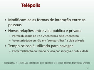  Modificam-se as formas de interação entre as
pessoas
 Novas relações entre vida pública e privada
 Permeabilidade do 1º e 2º entornos pelo 3º entorno
 Voluntariedade ou não em “compartilhar” a vida privada
 Tempo ocioso é utilizado para navegar
 Comercialização do tempo ocioso por serviços e publicidade
12
Telépolis
Echeverría, J. (1999) Los señores del aire: Telépolis y el tercer entorno. Barcelona, Destino
 