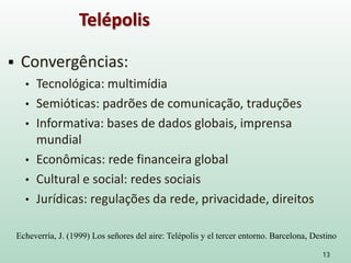  Convergências:
• Tecnológica: multimídia
• Semióticas: padrões de comunicação, traduções
• Informativa: bases de dados globais, imprensa
mundial
• Econômicas: rede financeira global
• Cultural e social: redes sociais
• Jurídicas: regulações da rede, privacidade, direitos
13
Telépolis
Echeverría, J. (1999) Los señores del aire: Telépolis y el tercer entorno. Barcelona, Destino
 