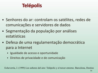  Senhores do ar: controlam os satélites, redes de
comunicações e servidores de dados
 Segmentação da população por análises
estatísticas
 Defesa de uma regulamentação democrática
para a Internet
 Igualdade de acesso e oportunidade
 Direitos de privacidade e de comunicação
14
Telépolis
Echeverría, J. (1999) Los señores del aire: Telépolis y el tercer entorno. Barcelona, Destino
 