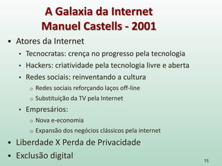  Atores da Internet
• Tecnocratas: crença no progresso pela tecnologia
• Hackers: criatividade pela tecnologia livre e aberta
• Redes sociais: reinventando a cultura
o Redes sociais reforçando laços off-line
o Substituição da TV pela Internet
• Empresários:
o Nova e-economia
o Expansão dos negócios clássicos pela internet
 Liberdade X Perda de Privacidade
 Exclusão digital 15
A Galaxia da Internet
Manuel Castells - 2001
 
