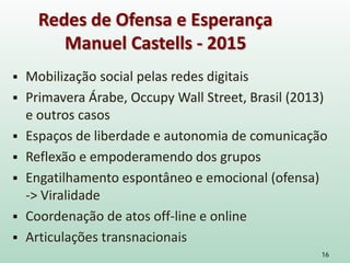  Mobilização social pelas redes digitais
 Primavera Árabe, Occupy Wall Street, Brasil (2013)
e outros casos
 Espaços de liberdade e autonomia de comunicação
 Reflexão e empoderamendo dos grupos
 Engatilhamento espontâneo e emocional (ofensa)
-> Viralidade
 Coordenação de atos off-line e online
 Articulações transnacionais
16
Redes de Ofensa e Esperança
Manuel Castells - 2015
 