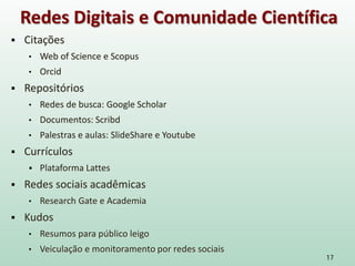  Citações
• Web of Science e Scopus
• Orcid
 Repositórios
• Redes de busca: Google Scholar
• Documentos: Scribd
• Palestras e aulas: SlideShare e Youtube
 Currículos
 Plataforma Lattes
 Redes sociais acadêmicas
• Research Gate e Academia
 Kudos
• Resumos para público leigo
• Veiculação e monitoramento por redes sociais
17
Redes Digitais e Comunidade Científica
 