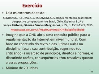  Leia os excertos do texto:
SEGURADO, R.; LIMA, C.S. M.; AMENI, C. S. Regulamentação da internet:
perspectiva comparada entre Brasil, Chile, Espanha, EUA e
França. História, Ciências, Saúde–Manguinhos, v. 22, p. 1551-1571, 2015
https://app.box.com/s/m8qf9u8mr9e5ln7riihslcpkfxo2bobb
 Imagine que a ONU abriu uma consulta pública para a
regulamentação da Internet em nível mundial. Com
base no conteúdo do texto e das últimas aulas na
disciplina, faça a sua contribuição, sugerindo (ou
criticando) a inserção de princípios, direitos e normas, e
discutindo razões, consequências e/ou ressalvas quanto
a essas proposições.
 Mínimo de 20 linhas
18
Exercício
 