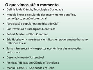O que vimos até o momento
 Definição de Ciência, Tecnologia e Sociedade
 Modelo linear e circular de desenvolvimento científico,
tecnológico, econômico e social
 Participação popular nas políticas de C&T
 Controvérsias e Paradigmas Científicos
 Robert Merton – Ethos Científico
 Eric Hobsbawn - Incertezas científicas, empoderamento humano,
reflexões éticas
 Tamás Szmerecsányi – Aspectos econômicos das revoluções
industriais
 Desenvolvimento Sustentável
 Políticas Públicas em Ciência e Tecnologia
 Manuel Castells – Sociedade em Rede
 