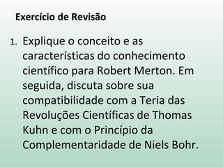 Exercício de Revisão
1. Explique o conceito e as
características do conhecimento
científico para Robert Merton. Em
seguida, discuta sobre sua
compatibilidade com a Teria das
Revoluções Científicas de Thomas
Kuhn e com o Princípio da
Complementaridade de Niels Bohr.
 