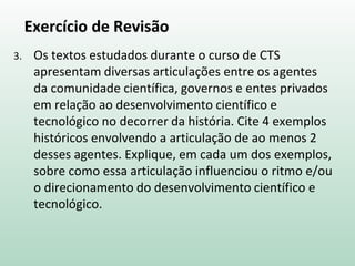 Exercício de Revisão
3. Os textos estudados durante o curso de CTS
apresentam diversas articulações entre os agentes
da comunidade científica, governos e entes privados
em relação ao desenvolvimento científico e
tecnológico no decorrer da história. Cite 4 exemplos
históricos envolvendo a articulação de ao menos 2
desses agentes. Explique, em cada um dos exemplos,
sobre como essa articulação influenciou o ritmo e/ou
o direcionamento do desenvolvimento científico e
tecnológico.
 