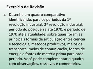 Exercício de Revisão
4. Desenhe um quadro comparativo
identificando, para os períodos da 1ª
revolução industrial, 2ª revolução industrial,
período do pós-guerra até 1970, e período de
1970 até a atualidade, sobre quais foram as
principais formas de articulação entre ciência
e tecnologia, métodos produtivos, meios de
transporte, meios de comunicação, fontes de
energia e fontes de matéria prima para cada
período. Você pode complementar o quadro
com observações, ressalvas e comentários.
 