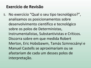 Exercício de Revisão
5. No exercício “Qual o seu tipo tecnológico?”,
analisamos os posicionamentos sobre
desenvolvimento científico e tecnológico
sobre os polos de Deterministas,
Instrumentalistas, Substantivistas e Críticos.
Discorra sobre em que medida Robert
Merton, Eric Hobsbawm, Tamás Szmrecsányi e
Manuel Castells se aproximariam ou se
afastariam de cada um desses polos de
interpretação.
 