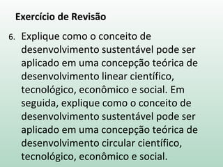 Exercício de Revisão
6. Explique como o conceito de
desenvolvimento sustentável pode ser
aplicado em uma concepção teórica de
desenvolvimento linear científico,
tecnológico, econômico e social. Em
seguida, explique como o conceito de
desenvolvimento sustentável pode ser
aplicado em uma concepção teórica de
desenvolvimento circular científico,
tecnológico, econômico e social.
 