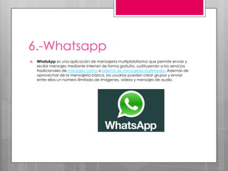 6.-Whatsapp
 WhatsApp es una aplicación de mensajería multiplataforma que permite enviar y
recibir mensajes mediante internet de forma gratuita, sustituyendo a los servicios
tradicionales de mensajes cortos o sistema de mensajería multimedia. Además de
aprovechar de la mensajería básica, los usuarios pueden crear grupos y enviar
entre ellos un número ilimitado de imágenes, videos y mensajes de audio.
 