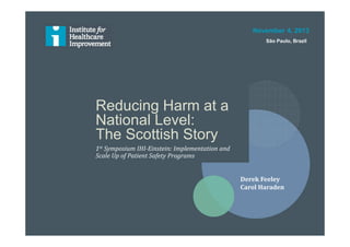 Reducing Harm at a
National Level:
The Scottish Story
1st Symposium IHI-Einstein: Implementation and
Scale Up of Patient Safety Programs
November 4, 2013
São Paulo, Brazil
Derek Feeley
Carol Haraden
 