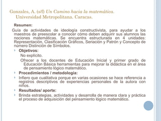Gonzales, A. (s/f)  Un Camino hacia la matemática.  Universidad Metropolitana. Caracas.  Resumen:   Guía de actividades de ideología constructivista, para ayudar a los maestros de preescolar a conocer cómo deben adquirir sus alumnos las nociones matemáticas. Se encuentra estructurada en 4 unidades: Representación, Clasificación Gráficos, Seriación y Patrón y Concepto de número Distinción de Símbolos. Objetivos: No explícito. Ofrecer a los docentes de Educación Inicial y primer grado de Educación Básica herramientas para mejorar la didáctica en el área de pensamiento lógico matemático. Procedimientos / metodología: Infiero que cualitativa porque en varias ocasiones se hace referencia a registros descriptivos de experiencias personales de la autora con niños.  Resultados/ aporte: Brinda estrategias, actividades y desarrolla de manera clara y práctica el proceso de adquisición del pensamiento lógico matemático. 
