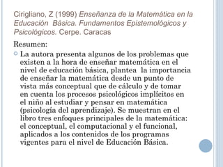 Resumen: La autora presenta algunos de los problemas que existen a la hora de enseñar matemática en el nivel de educación básica, plantea  la importancia de enseñar la matemática desde un punto de vista más conceptual que de cálculo y de tomar en cuenta los procesos psicológicos implícitos en el niño al estudiar y pensar en matemática (psicología del aprendizaje). Se muestran en el libro tres enfoques principales de la matemática: el conceptual, el computacional y el funcional, aplicados a los contenidos de los programas vigentes para el nivel de Educación Básica. Cirigliano, Z (1999)  Enseñanza de la Matemática en la Educación  Básica. Fundamentos Epistemológicos y Psicológicos.  Cerpe. Caracas 
