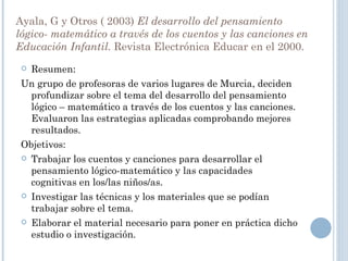 Ayala, G y Otros ( 2003)  El desarrollo del pensamiento lógico- matemático   a través de los cuentos y las canciones en Educación Infantil.  Revista Electrónica Educar en el 2000. Resumen: Un grupo de profesoras de varios lugares de Murcia, deciden profundizar sobre el tema del desarrollo del pensamiento lógico – matemático a través de los cuentos y las canciones. Evaluaron las estrategias aplicadas comprobando mejores resultados.  Objetivos: Trabajar los cuentos y canciones para desarrollar el pensamiento lógico-matemático y las capacidades cognitivas en los/las niños/as. Investigar las técnicas y los materiales que se podían trabajar sobre el tema. Elaborar el material necesario para poner en práctica dicho estudio o investigación. 