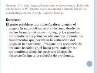 Guzmán, M (1984)  Juegos Matemáticos en la enseñanza.  Publicado en:   Actas de la IV jornadas sobre enseñanza y aprendizaje de las matemáticas. Santa Cruz de Tenerife. España.   Resumen: El autor establece una relación directa entre el juego y la matemática relatando como desde los inicios la matemática es un juego y los grandes matemáticos los primeros aficionados.  Señala los fundamentos que permiten la utilización del juego en la enseñanza. Propone una secuencia de acciones basadas en el juego para trabajar las matemáticas desde los procesos básicos de observación hasta la solución de problemas.  