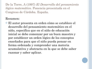 De la Torre, A (1997)  El Desarrollo del pensamiento lógico matemático.  Ponencia presentada en el Congreso de Córdoba. España.  Resumen: El autor presenta en orden cómo se establece el desarrollo del pensamiento matemático en el niño, especifica que en el niño de educación inicial se debe comenzar por un buen maestro y por establecer un orden lógico de los conceptos enseñados para que el niño pueda pensar en forma ordenada y comprender una materia acumulativa y abstracta en la que se debe saber razonar y saber aplicar. 