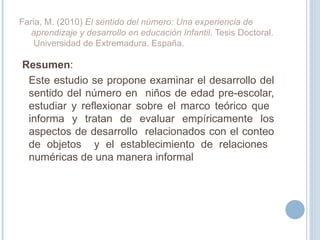 Resumen :  Este estudio se propone examinar el desarrollo del sentido del número en  niños de edad pre-escolar, estudiar y reflexionar sobre el marco teórico que  informa y tratan de evaluar empíricamente los aspectos de desarrollo  relacionados con el conteo de objetos  y el establecimiento de relaciones  numéricas de una manera informal Faria, M. (2010)  El sentido del número: Una experiencia de aprendizaje y desarrollo en educación Infantil.  Tesis Doctoral.  Universidad de Extremadura. España. 