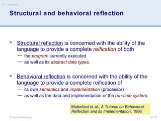 © Oscar Nierstrasz
ST — Reflection
10.10
Structural and behavioral reflection
> Structural reflection is concerned with the ability of the
language to provide a complete reification of both
— the program currently executed
— as well as its abstract data types.
> Behavioral reflection is concerned with the ability of the
language to provide a complete reification of
— its own semantics and implementation (processor)
— as well as the data and implementation of the run-time system.
Malenfant et al., A Tutorial on Behavioral
Reflection and its Implementation, 1996
 