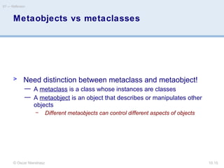 © Oscar Nierstrasz
ST — Reflection
10.15
Metaobjects vs metaclasses
> Need distinction between metaclass and metaobject!
— A metaclass is a class whose instances are classes
— A metaobject is an object that describes or manipulates other
objects
– Different metaobjects can control different aspects of objects
 