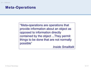 Meta-Operations
© Oscar Nierstrasz
ST — Reflection
10.17
“Meta-operations are operations that
provide information about an object as
opposed to information directly
contained by the object ...They permit
things to be done that are not normally
possible”
Inside Smalltalk
 