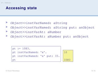 © Oscar Nierstrasz
ST — Reflection
10.18
pt := 10@3.
pt instVarNamed: 'x'.
pt instVarNamed: 'x' put: 33.
pt
10
33@3
Accessing state
> Object>>instVarNamed: aString
> Object>>instVarNamed: aString put: anObject
> Object>>instVarAt: aNumber
> Object>>instVarAt: aNumber put: anObject
 