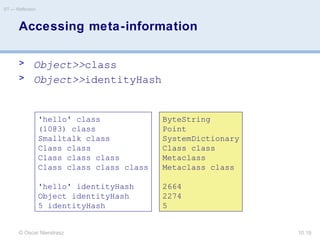 © Oscar Nierstrasz
ST — Reflection
10.19
'hello' class
(10@3) class
Smalltalk class
Class class
Class class class
Class class class class
'hello' identityHash
Object identityHash
5 identityHash
ByteString
Point
SystemDictionary
Class class
Metaclass
Metaclass class
2664
2274
5
Accessing meta-information
> Object>>class
> Object>>identityHash
 
