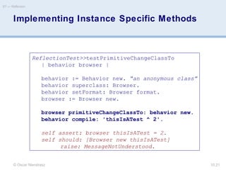 © Oscar Nierstrasz
ST — Reflection
10.21
Implementing Instance Specific Methods
ReflectionTest>>testPrimitiveChangeClassTo
| behavior browser |
behavior := Behavior new. “an anonymous class”
behavior superclass: Browser.
behavior setFormat: Browser format.
browser := Browser new.
browser primitiveChangeClassTo: behavior new.
behavior compile: 'thisIsATest ^ 2'.
self assert: browser thisIsATest = 2.
self should: [Browser new thisIsATest]
raise: MessageNotUnderstood.
 