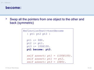 © Oscar Nierstrasz
ST — Reflection
10.22
become:
> Swap all the pointers from one object to the other and
back (symmetric)
ReflectionTest>>testBecome
| pt1 pt2 pt3 |
pt1 := 0@0.
pt2 := pt1.
pt3 := 100@100.
pt1 become: pt3.
self assert: pt1 = (100@100).
self assert: pt1 == pt2.
self assert: pt3 = (0@0).
 