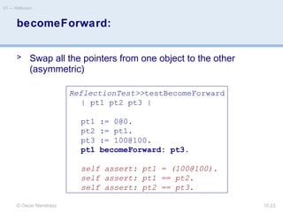 © Oscar Nierstrasz
ST — Reflection
10.23
becomeForward:
> Swap all the pointers from one object to the other
(asymmetric)
ReflectionTest>>testBecomeForward
| pt1 pt2 pt3 |
pt1 := 0@0.
pt2 := pt1.
pt3 := 100@100.
pt1 becomeForward: pt3.
self assert: pt1 = (100@100).
self assert: pt1 == pt2.
self assert: pt2 == pt3.
 