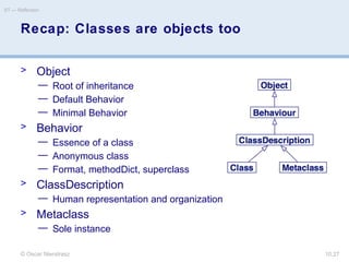 © Oscar Nierstrasz
ST — Reflection
10.27
Recap: Classes are objects too
> Object
— Root of inheritance
— Default Behavior
— Minimal Behavior
> Behavior
— Essence of a class
— Anonymous class
— Format, methodDict, superclass
> ClassDescription
— Human representation and organization
> Metaclass
— Sole instance
 
