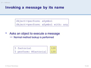 © Oscar Nierstrasz
ST — Reflection
10.29
Invoking a message by its name
> Asks an object to execute a message
— Normal method lookup is performed
Object>>perform: aSymbol
Object>>perform: aSymbol with: arg
5 factorial
5 perform: #factorial
120
120
 