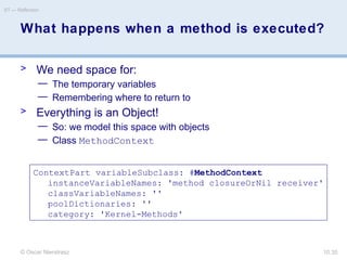 © Oscar Nierstrasz
ST — Reflection
10.35
What happens when a method is executed?
> We need space for:
— The temporary variables
— Remembering where to return to
> Everything is an Object!
— So: we model this space with objects
— Class MethodContext
ContextPart variableSubclass: #MethodContext
instanceVariableNames: 'method closureOrNil receiver'
classVariableNames: ''
poolDictionaries: ''
category: 'Kernel-Methods'
 