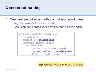 © Oscar Nierstrasz
ST — Reflection
10.37
Contextual halting
> You can’t put a halt in methods that are called often
— e.g., OrderedCollection>>add:
— Idea: only halt if called from a method with a certain name
HaltDemo>>haltIf: aSelector
| context |
context := thisContext.
[context sender isNil]
whileFalse:
[context := context sender.
(context selector = aSelector)
ifTrue: [ Halt signal ] ].
NB: Object>>haltIf: in Pharo is similar
 