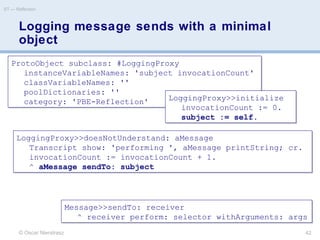 Logging message sends with a minimal
object
© Oscar Nierstrasz
ST — Reflection
42
ProtoObject subclass: #LoggingProxy
instanceVariableNames: 'subject invocationCount'
classVariableNames: ''
poolDictionaries: ''
category: 'PBE-Reflection'
ProtoObject subclass: #LoggingProxy
instanceVariableNames: 'subject invocationCount'
classVariableNames: ''
poolDictionaries: ''
category: 'PBE-Reflection' LoggingProxy>>initialize
invocationCount := 0.
subject := self.
LoggingProxy>>initialize
invocationCount := 0.
subject := self.
LoggingProxy>>doesNotUnderstand: aMessage
Transcript show: 'performing ', aMessage printString; cr.
invocationCount := invocationCount + 1.
^ aMessage sendTo: subject
LoggingProxy>>doesNotUnderstand: aMessage
Transcript show: 'performing ', aMessage printString; cr.
invocationCount := invocationCount + 1.
^ aMessage sendTo: subject
Message>>sendTo: receiver
^ receiver perform: selector withArguments: args
Message>>sendTo: receiver
^ receiver perform: selector withArguments: args
 