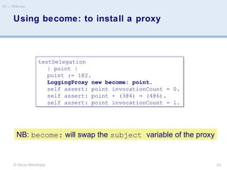 Using become: to install a proxy
© Oscar Nierstrasz
ST — Reflection
43
testDelegation
| point |
point := 1@2.
LoggingProxy new become: point.
self assert: point invocationCount = 0.
self assert: point + (3@4) = (4@6).
self assert: point invocationCount = 1.
testDelegation
| point |
point := 1@2.
LoggingProxy new become: point.
self assert: point invocationCount = 0.
self assert: point + (3@4) = (4@6).
self assert: point invocationCount = 1.
NB: become: will swap the subject variable of the proxy
 