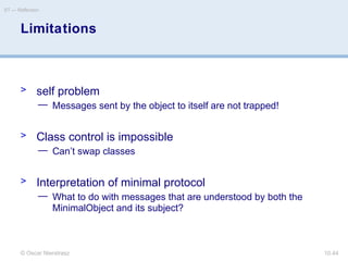 © Oscar Nierstrasz
ST — Reflection
10.44
Limitations
> self problem
— Messages sent by the object to itself are not trapped!
> Class control is impossible
— Can’t swap classes
> Interpretation of minimal protocol
— What to do with messages that are understood by both the
MinimalObject and its subject?
 