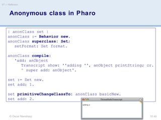 © Oscar Nierstrasz
ST — Reflection
10.49
Anonymous class in Pharo
| anonClass set |
anonClass := Behavior new.
anonClass superclass: Set;
setFormat: Set format.
anonClass compile:
'add: anObject
Transcript show: ''adding '', anObject printString; cr.
^ super add: anObject'.
set := Set new.
set add: 1.
set primitiveChangeClassTo: anonClass basicNew.
set add: 2.
 