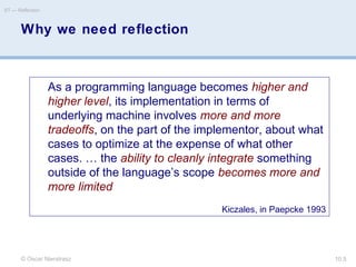 Why we need reflection
© Oscar Nierstrasz
ST — Reflection
10.5
As a programming language becomes higher and
higher level, its implementation in terms of
underlying machine involves more and more
tradeoffs, on the part of the implementor, about what
cases to optimize at the expense of what other
cases. … the ability to cleanly integrate something
outside of the language’s scope becomes more and
more limited
Kiczales, in Paepcke 1993
 