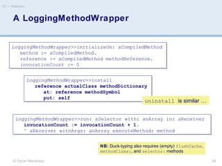 A LoggingMethodWrapper
© Oscar Nierstrasz
ST — Reflection
54
LoggingMethodWrapper>>initializeOn: aCompiledMethod
method := aCompiledMethod.
reference := aCompiledMethod methodReference.
invocationCount := 0
LoggingMethodWrapper>>initializeOn: aCompiledMethod
method := aCompiledMethod.
reference := aCompiledMethod methodReference.
invocationCount := 0
LoggingMethodWrapper>>install
reference actualClass methodDictionary
at: reference methodSymbol
put: self
LoggingMethodWrapper>>install
reference actualClass methodDictionary
at: reference methodSymbol
put: self
LoggingMethodWrapper>>run: aSelector with: anArray in: aReceiver
invocationCount := invocationCount + 1.
^ aReceiver withArgs: anArray executeMethod: method
LoggingMethodWrapper>>run: aSelector with: anArray in: aReceiver
invocationCount := invocationCount + 1.
^ aReceiver withArgs: anArray executeMethod: method
NB: Duck-typing also requires (empty) flushCache,
methodClass:, and selector: methods
uninstall is similar …
 