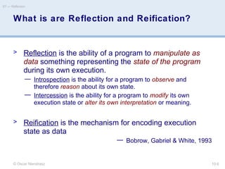 © Oscar Nierstrasz
ST — Reflection
10.6
What is are Reflection and Reification?
> Reflection is the ability of a program to manipulate as
data something representing the state of the program
during its own execution.
— Introspection is the ability for a program to observe and
therefore reason about its own state.
— Intercession is the ability for a program to modify its own
execution state or alter its own interpretation or meaning.
> Reification is the mechanism for encoding execution
state as data
— Bobrow, Gabriel & White, 1993
 