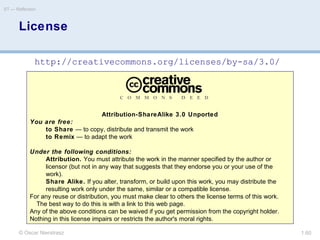 © Oscar Nierstrasz
ST — Reflection
1.60
Attribution-ShareAlike 3.0 Unported
You are free:
to Share — to copy, distribute and transmit the work
to Remix — to adapt the work
Under the following conditions:
Attribution. You must attribute the work in the manner specified by the author or
licensor (but not in any way that suggests that they endorse you or your use of the
work).
Share Alike. If you alter, transform, or build upon this work, you may distribute the
resulting work only under the same, similar or a compatible license.
For any reuse or distribution, you must make clear to others the license terms of this work.
The best way to do this is with a link to this web page.
Any of the above conditions can be waived if you get permission from the copyright holder.
Nothing in this license impairs or restricts the author's moral rights.
License
http://creativecommons.org/licenses/by-sa/3.0/
 