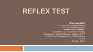 REFLEX TEST
Shamima Akter
B. Sc (Honors) in Occupational Therapy
& M. Sc in Rehabilitation Science
Assistant Professor,
Department of Occupational Therapy
Bangladesh Health Professions Institute (BHPI)
Centre for the Rehabilitation of the Paralysed
(CRP)
Chapain, Savar
 